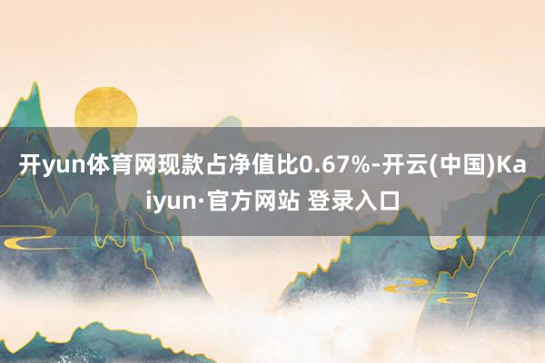 开yun体育网现款占净值比0.67%-开云(中国)Kaiyun·官方网站 登录入口