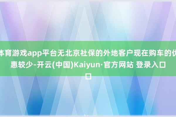 体育游戏app平台无北京社保的外地客户现在购车的优惠较少-开云(中国)Kaiyun·官方网站 登录入口