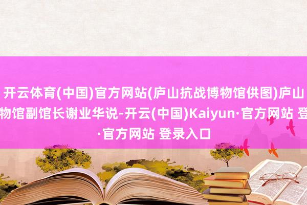 开云体育(中国)官方网站(庐山抗战博物馆供图)庐山抗战博物馆副馆长谢业华说-开云(中国)Kaiyun·官方网站 登录入口