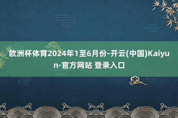 欧洲杯体育　　2024年1至6月份-开云(中国)Kaiyun·官方网站 登录入口