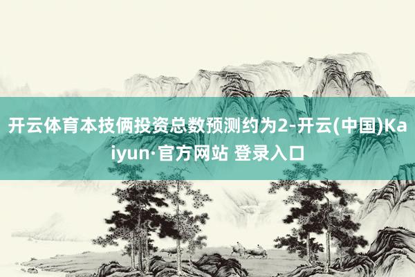 开云体育本技俩投资总数预测约为2-开云(中国)Kaiyun·官方网站 登录入口
