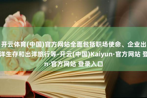 开云体育(中国)官方网站全面包括职场使命、企业出海、外洋生存和出洋旅行等-开云(中国)Kaiyun·官方网站 登录入口