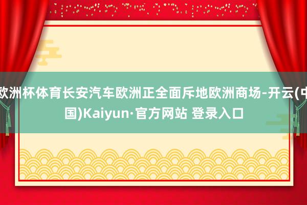 欧洲杯体育长安汽车欧洲正全面斥地欧洲商场-开云(中国)Kaiyun·官方网站 登录入口