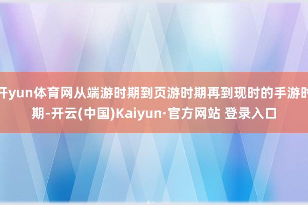 开yun体育网从端游时期到页游时期再到现时的手游时期-开云(中国)Kaiyun·官方网站 登录入口
