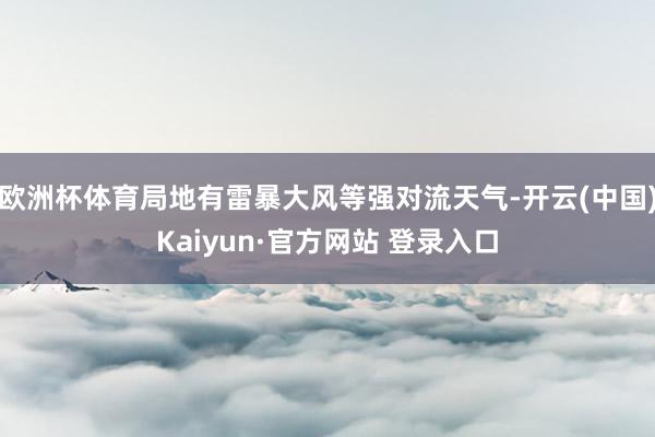 欧洲杯体育局地有雷暴大风等强对流天气-开云(中国)Kaiyun·官方网站 登录入口