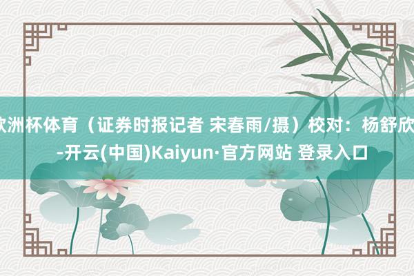 欧洲杯体育（证券时报记者 宋春雨/摄）校对：杨舒欣    -开云(中国)Kaiyun·官方网站 登录入口
