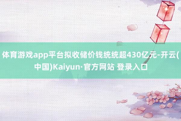 体育游戏app平台拟收储价钱统统超430亿元-开云(中国)Kaiyun·官方网站 登录入口