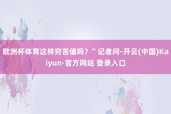 欧洲杯体育这样穷苦值吗？”记者问-开云(中国)Kaiyun·官方网站 登录入口