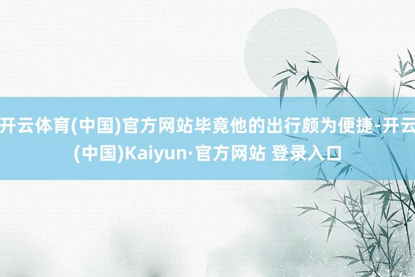 开云体育(中国)官方网站毕竟他的出行颇为便捷-开云(中国)Kaiyun·官方网站 登录入口