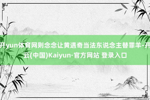 开yun体育网则念念让黄遇奇当法东说念主替罪羊-开云(中国)Kaiyun·官方网站 登录入口