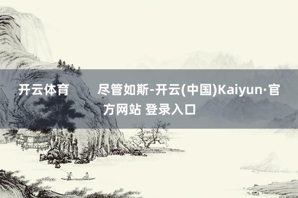 开云体育        尽管如斯-开云(中国)Kaiyun·官方网站 登录入口