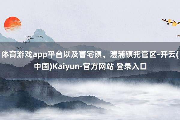体育游戏app平台以及曹宅镇、澧浦镇托管区-开云(中国)Kaiyun·官方网站 登录入口
