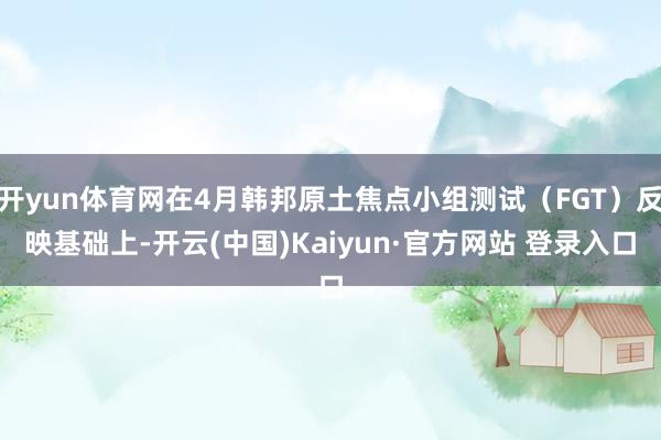 开yun体育网在4月韩邦原土焦点小组测试（FGT）反映基础上-开云(中国)Kaiyun·官方网站 登录入口