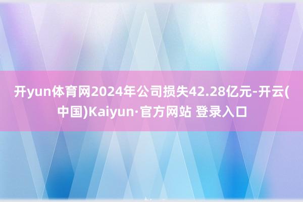 开yun体育网　　2024年公司损失42.28亿元-开云(中国)Kaiyun·官方网站 登录入口