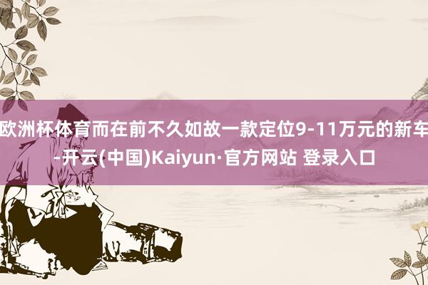 欧洲杯体育而在前不久如故一款定位9-11万元的新车-开云(中国)Kaiyun·官方网站 登录入口