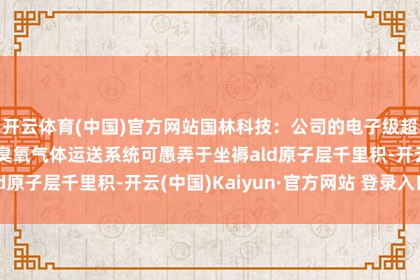 开云体育(中国)官方网站国林科技：公司的电子级超纯臭氧气体发生器和臭氧气体运送系统可愚弄于坐褥ald原子层千里积-开云(中国)Kaiyun·官方网站 登录入口