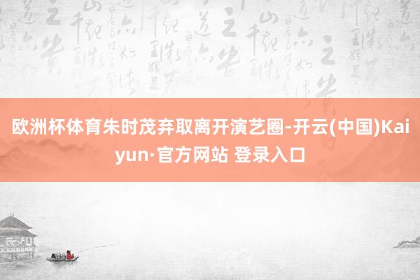 欧洲杯体育朱时茂弃取离开演艺圈-开云(中国)Kaiyun·官方网站 登录入口