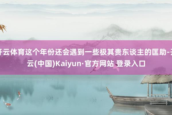 开云体育这个年份还会遇到一些极其贵东谈主的匡助-开云(中国)Kaiyun·官方网站 登录入口