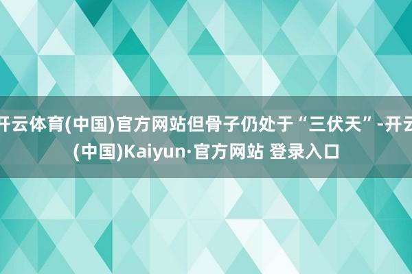 开云体育(中国)官方网站但骨子仍处于“三伏天”-开云(中国)Kaiyun·官方网站 登录入口