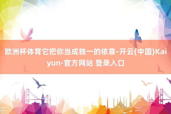 欧洲杯体育它把你当成独一的依靠-开云(中国)Kaiyun·官方网站 登录入口