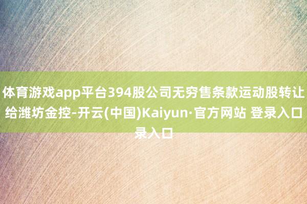 体育游戏app平台394股公司无穷售条款运动股转让给潍坊金控-开云(中国)Kaiyun·官方网站 登录入口