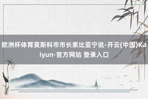 欧洲杯体育莫斯科市市长索比亚宁说-开云(中国)Kaiyun·官方网站 登录入口