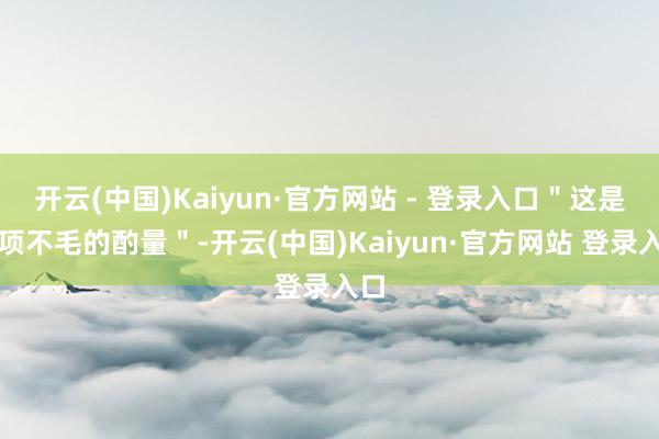 开云(中国)Kaiyun·官方网站 - 登录入口＂这是一项不毛的酌量＂-开云(中国)Kaiyun·官方网站 登录入口