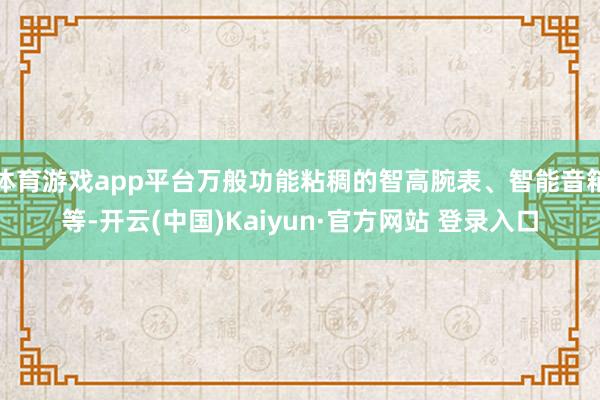 体育游戏app平台万般功能粘稠的智高腕表、智能音箱等-开云(中国)Kaiyun·官方网站 登录入口