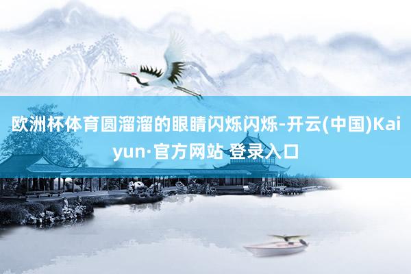 欧洲杯体育圆溜溜的眼睛闪烁闪烁-开云(中国)Kaiyun·官方网站 登录入口