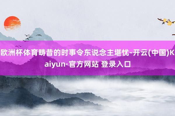 欧洲杯体育畴昔的时事令东说念主堪忧-开云(中国)Kaiyun·官方网站 登录入口