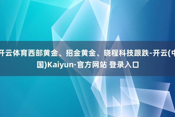 开云体育西部黄金、招金黄金、晓程科技跟跌-开云(中国)Kaiyun·官方网站 登录入口