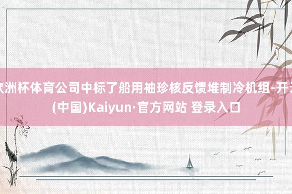 欧洲杯体育公司中标了船用袖珍核反馈堆制冷机组-开云(中国)Kaiyun·官方网站 登录入口