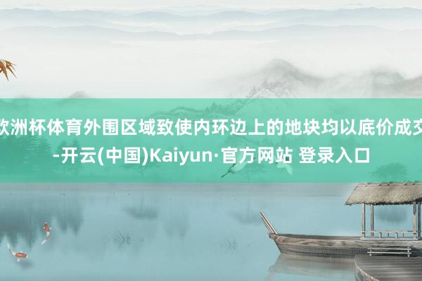 欧洲杯体育外围区域致使内环边上的地块均以底价成交-开云(中国)Kaiyun·官方网站 登录入口