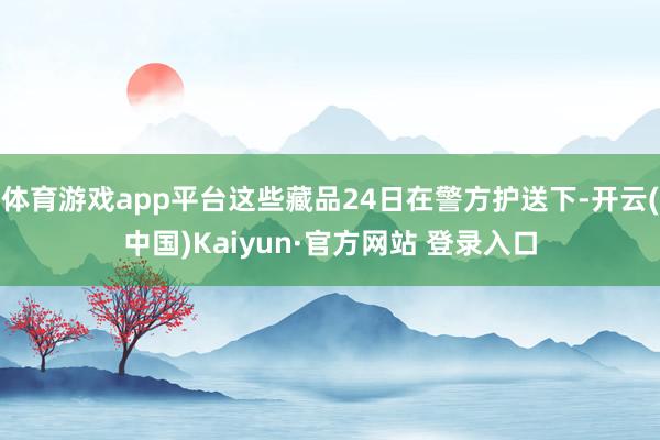 体育游戏app平台这些藏品24日在警方护送下-开云(中国)Kaiyun·官方网站 登录入口