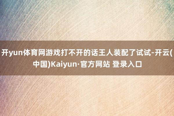 开yun体育网游戏打不开的话王人装配了试试-开云(中国)Kaiyun·官方网站 登录入口