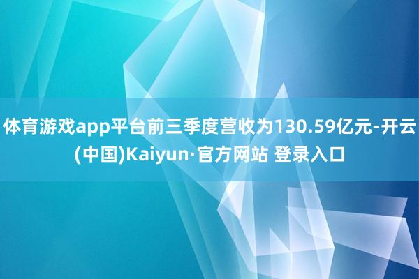 体育游戏app平台前三季度营收为130.59亿元-开云(中国)Kaiyun·官方网站 登录入口