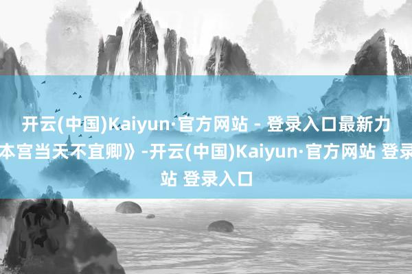 开云(中国)Kaiyun·官方网站 - 登录入口最新力作《本宫当天不宜卿》-开云(中国)Kaiyun·官方网站 登录入口