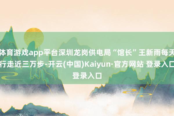 体育游戏app平台深圳龙岗供电局“馆长”王新雨每天行走近三万步-开云(中国)Kaiyun·官方网站 登录入口