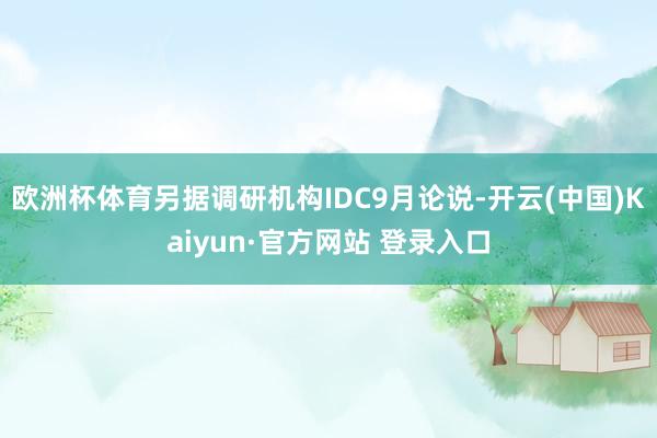 欧洲杯体育另据调研机构IDC9月论说-开云(中国)Kaiyun·官方网站 登录入口