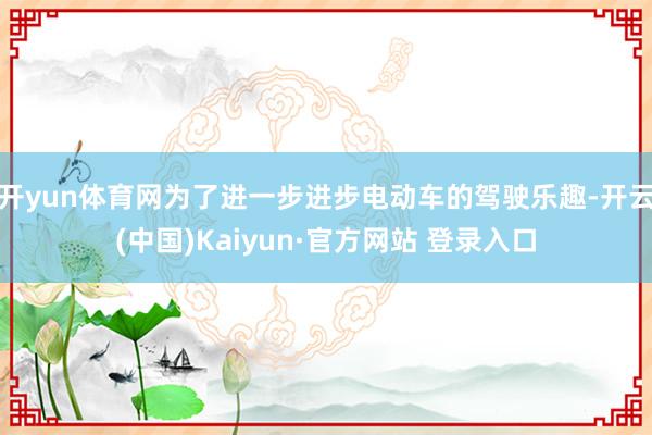 开yun体育网为了进一步进步电动车的驾驶乐趣-开云(中国)Kaiyun·官方网站 登录入口