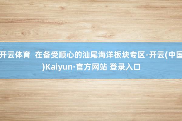 开云体育  在备受顺心的汕尾海洋板块专区-开云(中国)Kaiyun·官方网站 登录入口