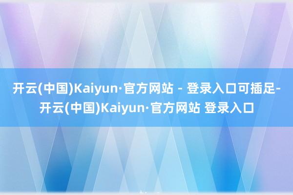 开云(中国)Kaiyun·官方网站 - 登录入口可插足-开云(中国)Kaiyun·官方网站 登录入口