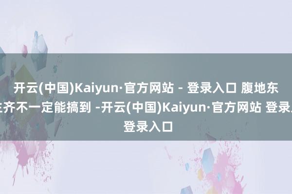 开云(中国)Kaiyun·官方网站 - 登录入口 腹地东谈主齐不一定能搞到 -开云(中国)Kaiyun·官方网站 登录入口