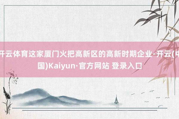 开云体育这家厦门火把高新区的高新时期企业-开云(中国)Kaiyun·官方网站 登录入口