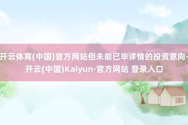 开云体育(中国)官方网站但未能已毕详情的投资意向-开云(中国)Kaiyun·官方网站 登录入口