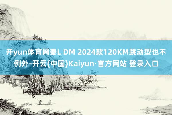 开yun体育网秦L DM 2024款120KM跳动型也不例外-开云(中国)Kaiyun·官方网站 登录入口