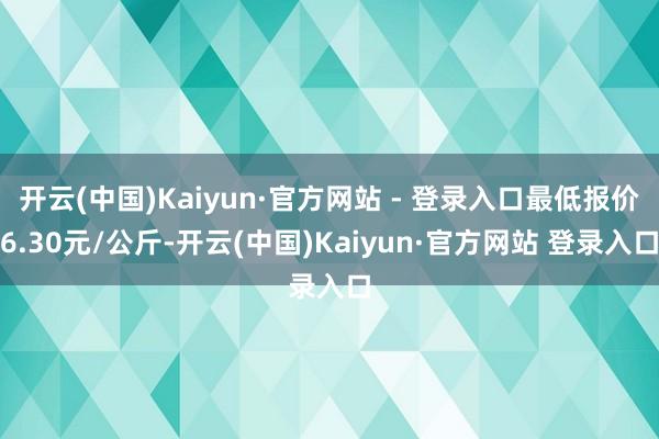 开云(中国)Kaiyun·官方网站 - 登录入口最低报价6.30元/公斤-开云(中国)Kaiyun·官方网站 登录入口