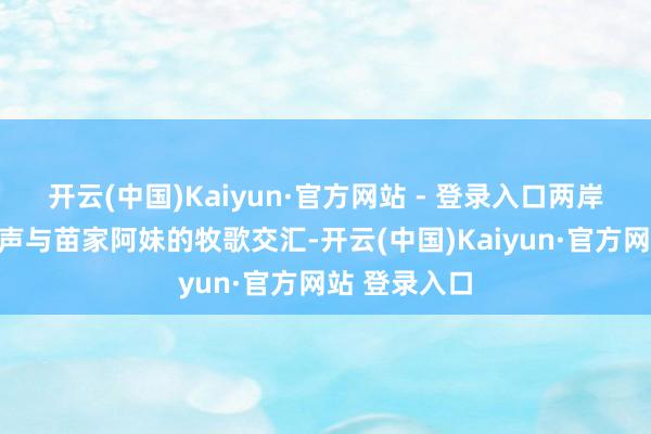 开云(中国)Kaiyun·官方网站 - 登录入口两岸酒吧的喧闹声与苗家阿妹的牧歌交汇-开云(中国)Kaiyun·官方网站 登录入口