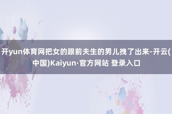 开yun体育网把女的跟前夫生的男儿拽了出来-开云(中国)Kaiyun·官方网站 登录入口