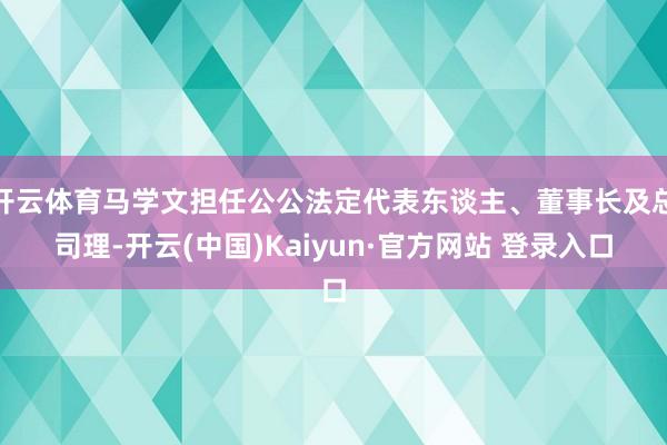 开云体育马学文担任公公法定代表东谈主、董事长及总司理-开云(中国)Kaiyun·官方网站 登录入口